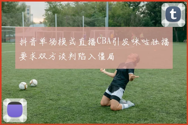 抖音单场模式直播CBA引发咪咕独播要求双方谈判陷入僵局