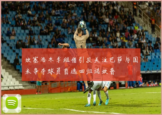 坎塞洛冬季租借引发关注巴萨与国米争夺球员首选回归诺坎普