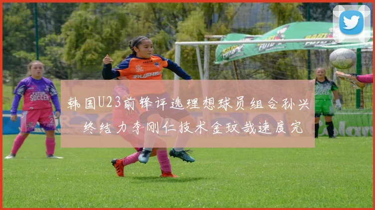 韩国U23前锋评选理想球员组合孙兴慜终结力李刚仁技术金玟哉速度完美融合