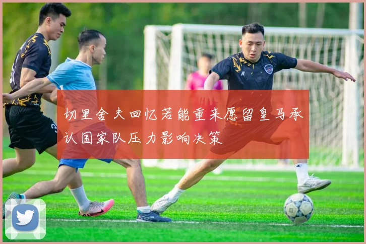 切里舍夫回忆若能重来愿留皇马承认国家队压力影响决策