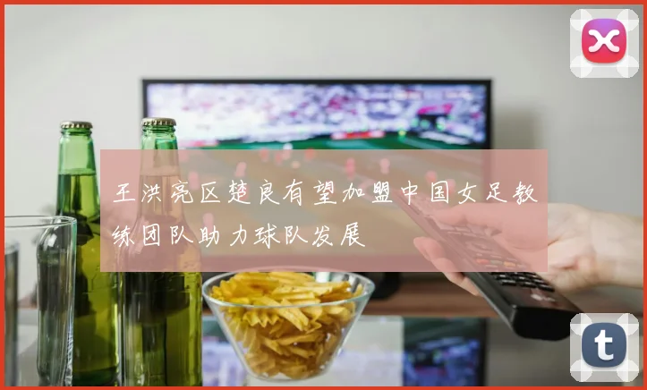 王洪亮区楚良有望加盟中国女足教练团队助力球队发展