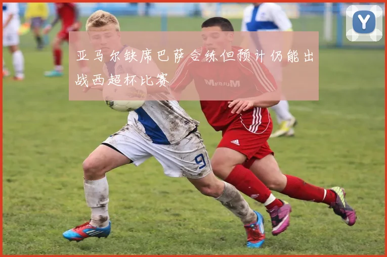 亚马尔缺席巴萨合练但预计仍能出战西超杯比赛