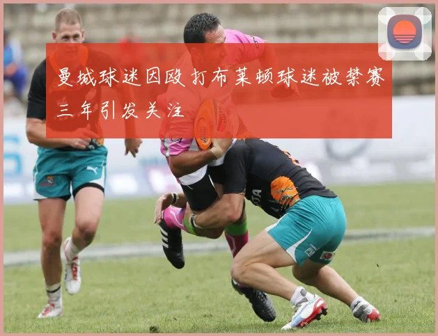 曼城球迷因殴打布莱顿球迷被禁赛三年引发关注