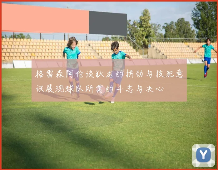 格雷森阿伦谈狄龙的拼劲与技犯意识展现球队所需的斗志与决心
