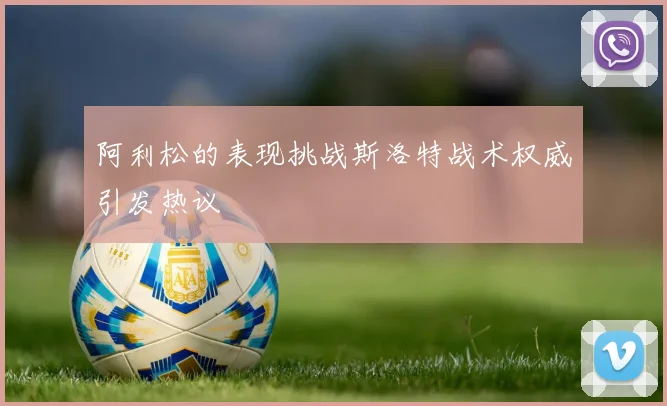 阿利松的表现挑战斯洛特战术权威引发热议