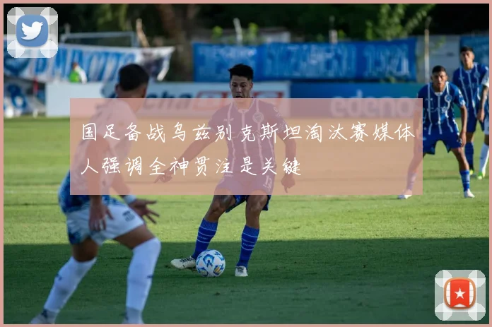 国足备战乌兹别克斯坦淘汰赛媒体人强调全神贯注是关键