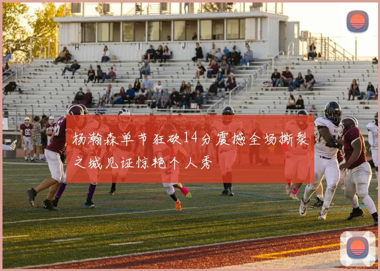 杨瀚森单节狂砍14分震撼全场撕裂之城见证惊艳个人秀