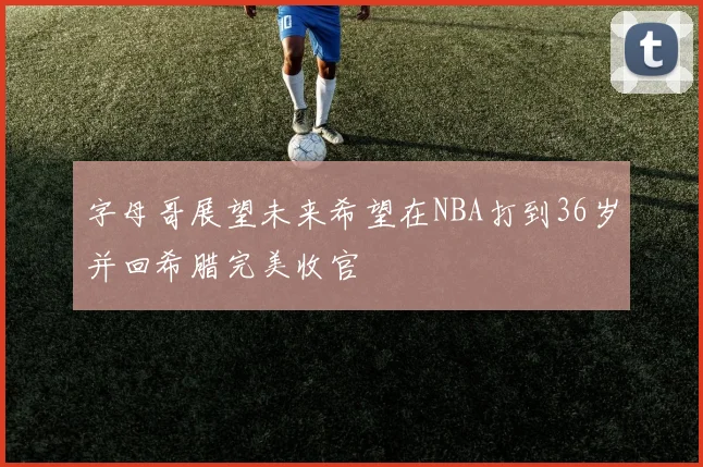 字母哥展望未来希望在NBA打到36岁并回希腊完美收官