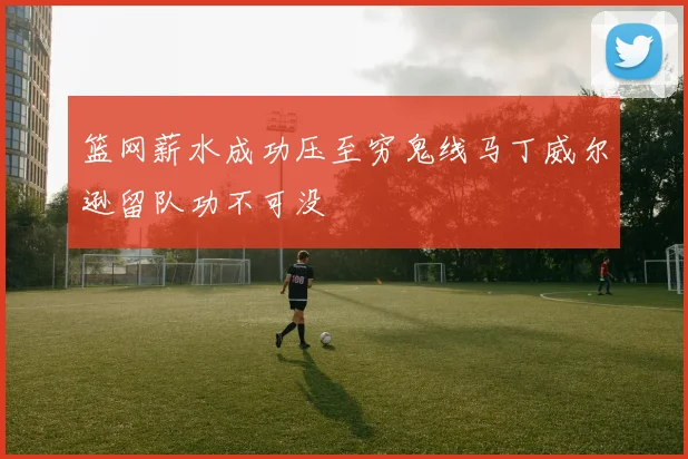篮网薪水成功压至穷鬼线马丁威尔逊留队功不可没