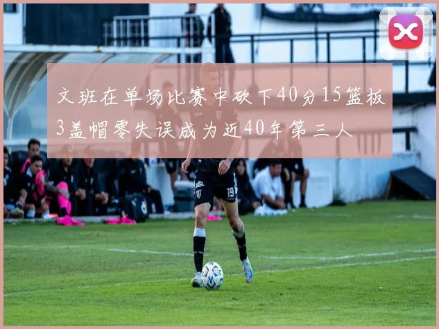 文班在单场比赛中砍下40分15篮板3盖帽零失误成为近40年第三人