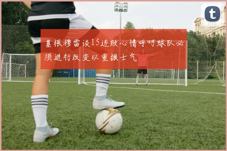 基根穆雷谈15连败心情呼吁球队必须进行改变以重振士气