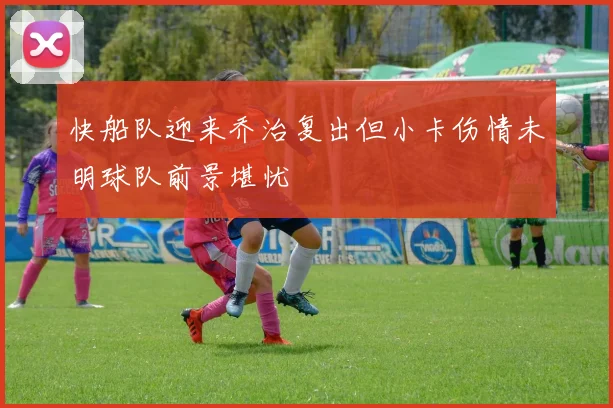 快船队迎来乔治复出但小卡伤情未明球队前景堪忧