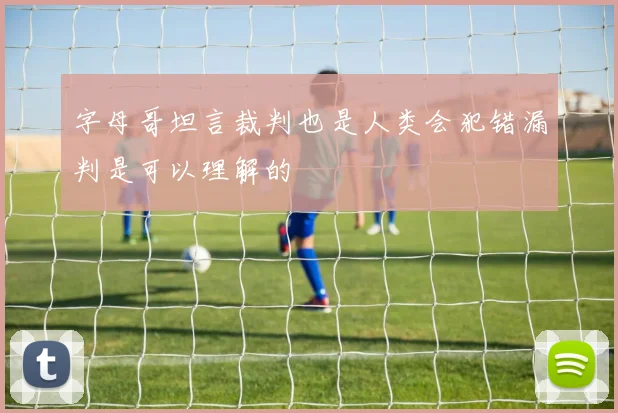 字母哥坦言裁判也是人类会犯错漏判是可以理解的