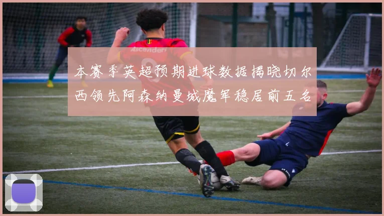 本赛季英超预期进球数据揭晓切尔西领先阿森纳曼城魔军稳居前五名